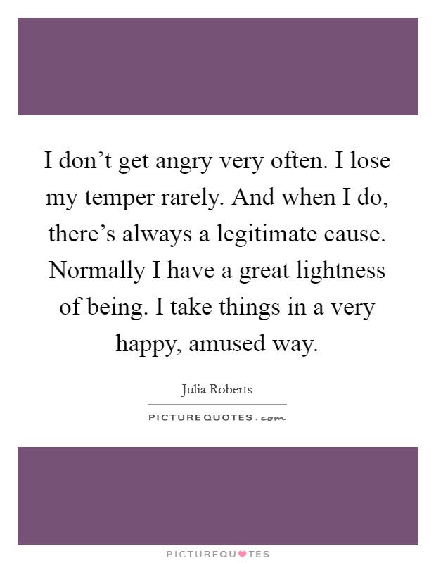 I don't get angry very often. I lose my temper rarely. And when I do, there's always a legitimate cause. Normally I have a great lightness of being. I take things in a very happy, amused way. Picture Quote #1