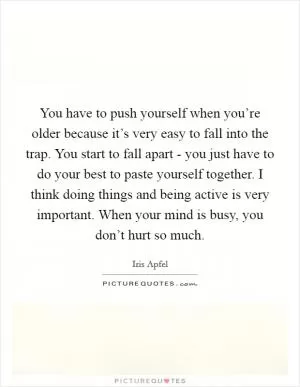 You have to push yourself when you’re older because it’s very easy to fall into the trap. You start to fall apart - you just have to do your best to paste yourself together. I think doing things and being active is very important. When your mind is busy, you don’t hurt so much Picture Quote #1