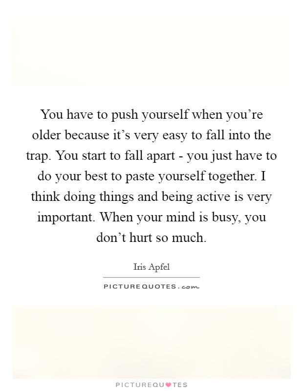 You have to push yourself when you're older because it's very easy to fall into the trap. You start to fall apart - you just have to do your best to paste yourself together. I think doing things and being active is very important. When your mind is busy, you don't hurt so much. Picture Quote #1