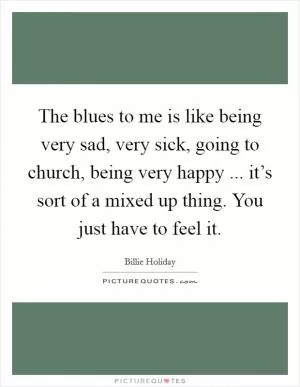 The blues to me is like being very sad, very sick, going to church, being very happy ... it’s sort of a mixed up thing. You just have to feel it Picture Quote #1