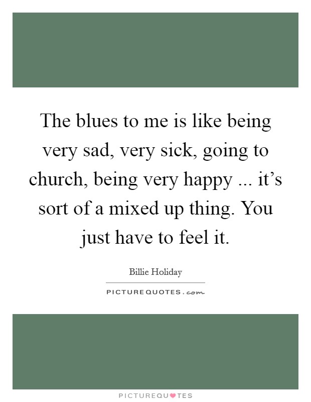 The blues to me is like being very sad, very sick, going to church, being very happy ... it's sort of a mixed up thing. You just have to feel it. Picture Quote #1
