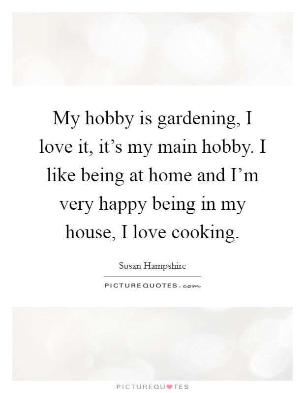 My hobby is gardening, I love it, it's my main hobby. I like being at home and I'm very happy being in my house, I love cooking. Picture Quote #1