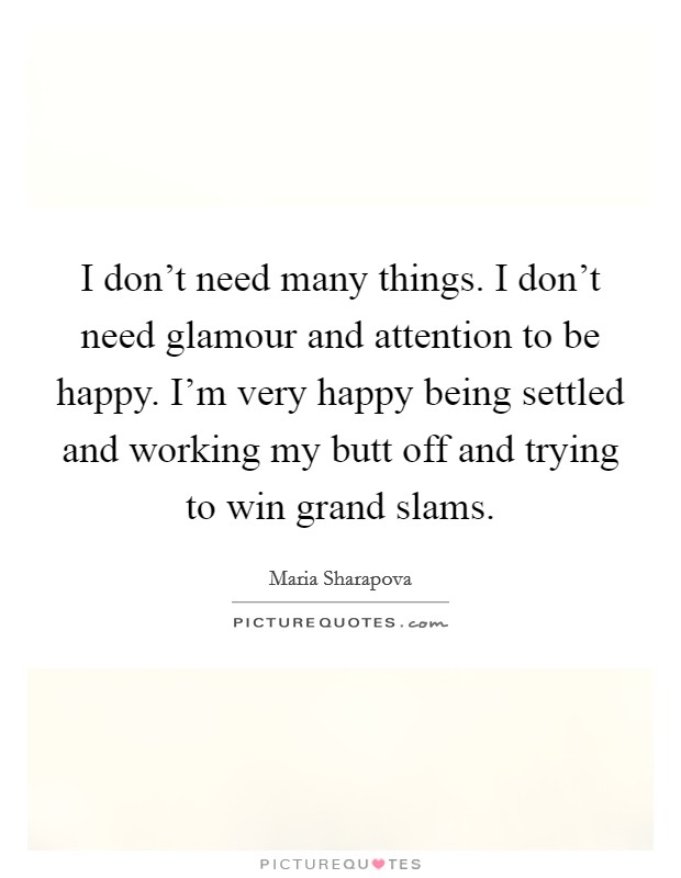 I don't need many things. I don't need glamour and attention to be happy. I'm very happy being settled and working my butt off and trying to win grand slams. Picture Quote #1