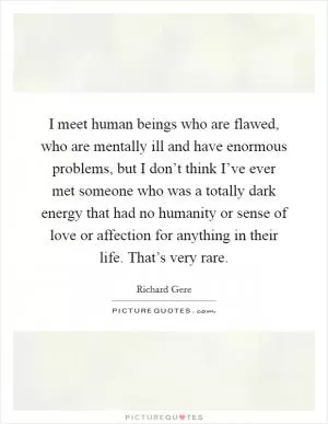 I meet human beings who are flawed, who are mentally ill and have enormous problems, but I don’t think I’ve ever met someone who was a totally dark energy that had no humanity or sense of love or affection for anything in their life. That’s very rare Picture Quote #1