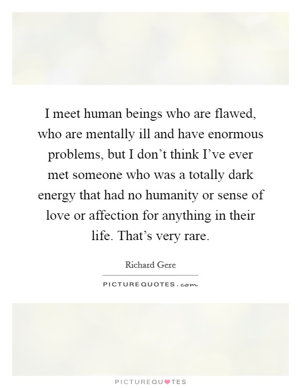 I meet human beings who are flawed, who are mentally ill and have enormous problems, but I don't think I've ever met someone who was a totally dark energy that had no humanity or sense of love or affection for anything in their life. That's very rare. Picture Quote #1