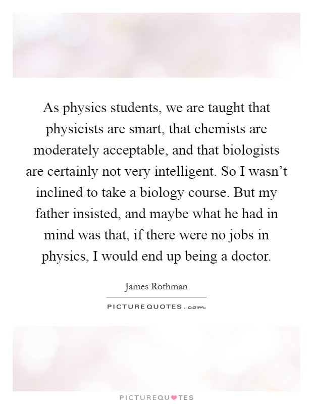 As physics students, we are taught that physicists are smart, that chemists are moderately acceptable, and that biologists are certainly not very intelligent. So I wasn't inclined to take a biology course. But my father insisted, and maybe what he had in mind was that, if there were no jobs in physics, I would end up being a doctor. Picture Quote #1