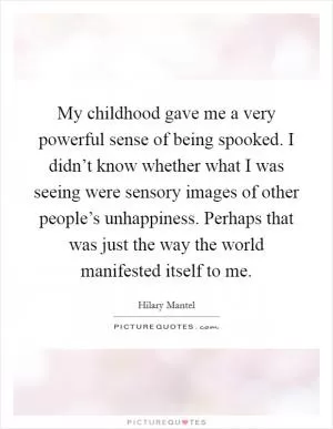 My childhood gave me a very powerful sense of being spooked. I didn’t know whether what I was seeing were sensory images of other people’s unhappiness. Perhaps that was just the way the world manifested itself to me Picture Quote #1