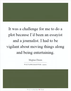 It was a challenge for me to do a plot because I’d been an essayist and a journalist. I had to be vigilant about moving things along and being entertaining Picture Quote #1