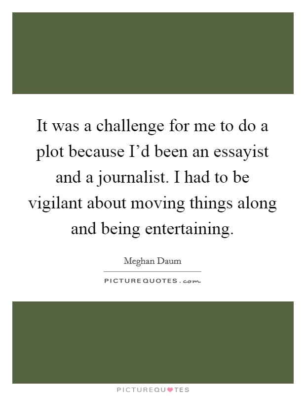 It was a challenge for me to do a plot because I'd been an essayist and a journalist. I had to be vigilant about moving things along and being entertaining. Picture Quote #1