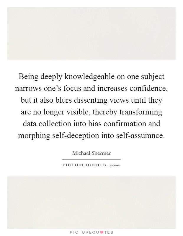 Being deeply knowledgeable on one subject narrows one's focus and increases confidence, but it also blurs dissenting views until they are no longer visible, thereby transforming data collection into bias confirmation and morphing self-deception into self-assurance. Picture Quote #1