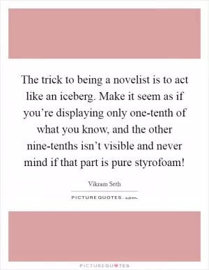 The trick to being a novelist is to act like an iceberg. Make it seem as if you’re displaying only one-tenth of what you know, and the other nine-tenths isn’t visible and never mind if that part is pure styrofoam! Picture Quote #1