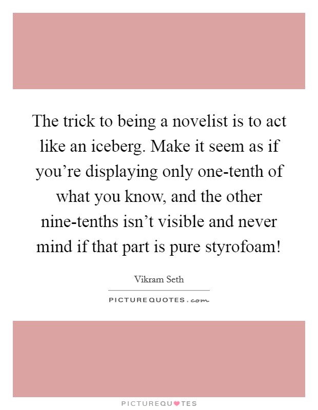 The trick to being a novelist is to act like an iceberg. Make it seem as if you're displaying only one-tenth of what you know, and the other nine-tenths isn't visible and never mind if that part is pure styrofoam! Picture Quote #1