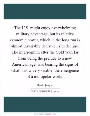 The U.S. might enjoy overwhelming military advantage, but its relative economic power, which in the long run is almost invariably decisive, is in decline. The interregnum after the Cold War, far from being the prelude to a new American age, was bearing the signs of what is now very visible: the emergence of a multipolar world Picture Quote #1