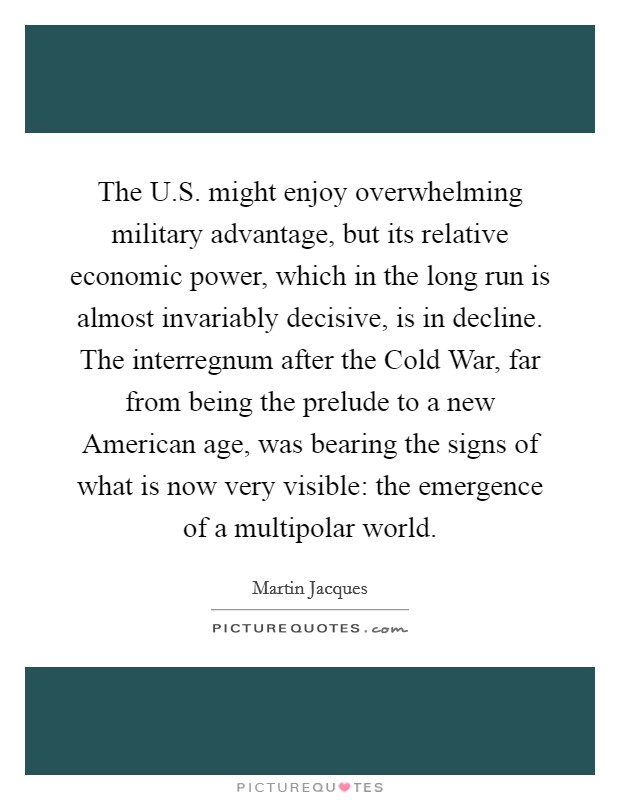 The U.S. might enjoy overwhelming military advantage, but its relative economic power, which in the long run is almost invariably decisive, is in decline. The interregnum after the Cold War, far from being the prelude to a new American age, was bearing the signs of what is now very visible: the emergence of a multipolar world. Picture Quote #1