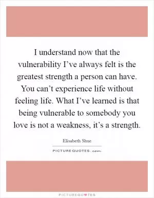 I understand now that the vulnerability I’ve always felt is the greatest strength a person can have. You can’t experience life without feeling life. What I’ve learned is that being vulnerable to somebody you love is not a weakness, it’s a strength Picture Quote #1