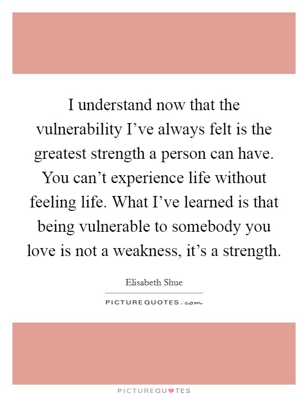 I understand now that the vulnerability I've always felt is the greatest strength a person can have. You can't experience life without feeling life. What I've learned is that being vulnerable to somebody you love is not a weakness, it's a strength. Picture Quote #1