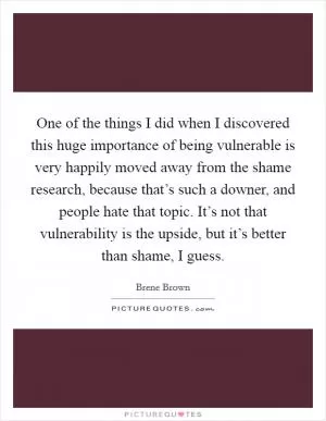 One of the things I did when I discovered this huge importance of being vulnerable is very happily moved away from the shame research, because that’s such a downer, and people hate that topic. It’s not that vulnerability is the upside, but it’s better than shame, I guess Picture Quote #1
