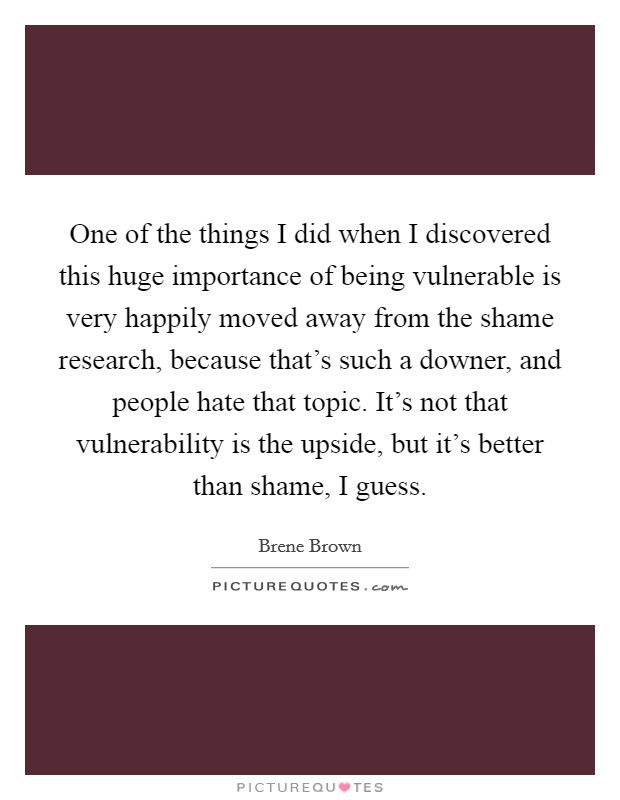 One of the things I did when I discovered this huge importance of being vulnerable is very happily moved away from the shame research, because that's such a downer, and people hate that topic. It's not that vulnerability is the upside, but it's better than shame, I guess. Picture Quote #1