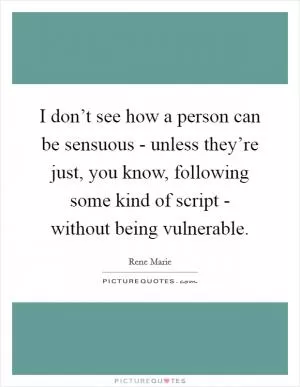 I don’t see how a person can be sensuous - unless they’re just, you know, following some kind of script - without being vulnerable Picture Quote #1