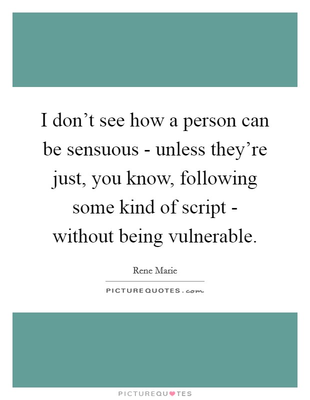 I don't see how a person can be sensuous - unless they're just, you know, following some kind of script - without being vulnerable. Picture Quote #1