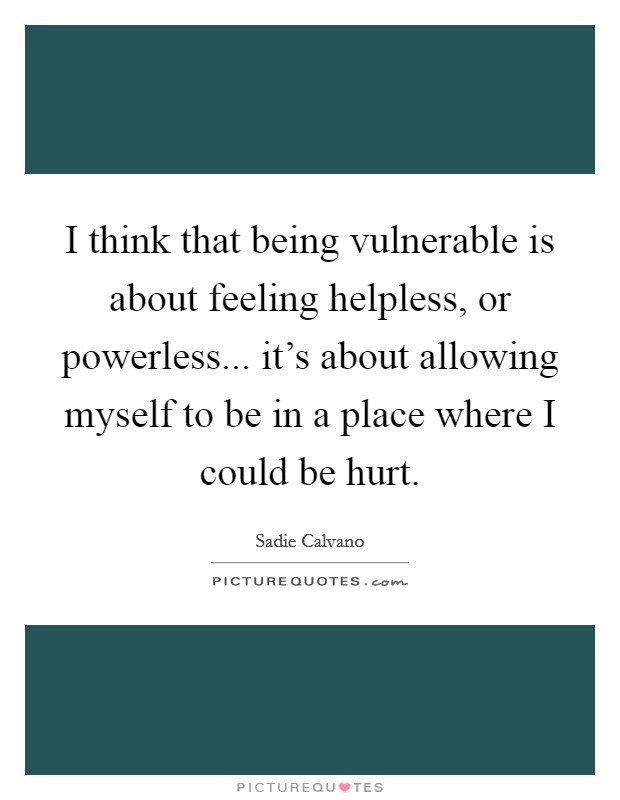I think that being vulnerable is about feeling helpless, or powerless... it's about allowing myself to be in a place where I could be hurt. Picture Quote #1
