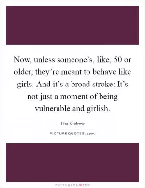 Now, unless someone’s, like, 50 or older, they’re meant to behave like girls. And it’s a broad stroke: It’s not just a moment of being vulnerable and girlish Picture Quote #1