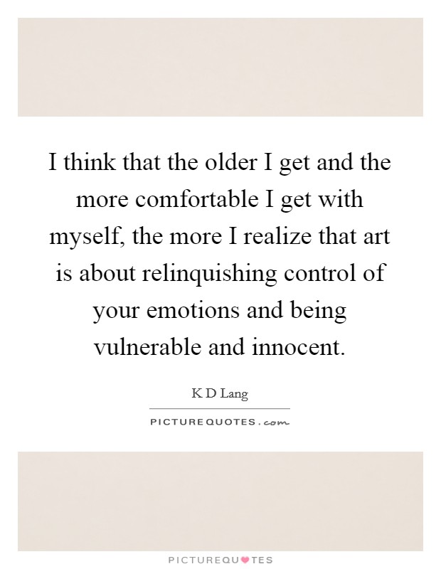 I think that the older I get and the more comfortable I get with myself, the more I realize that art is about relinquishing control of your emotions and being vulnerable and innocent. Picture Quote #1