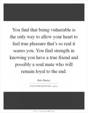 You find that being vulnerable is the only way to allow your heart to feel true pleasure that’s so real it scares you. You find strength in knowing you have a true friend and possibly a soul mate who will remain loyal to the end Picture Quote #1