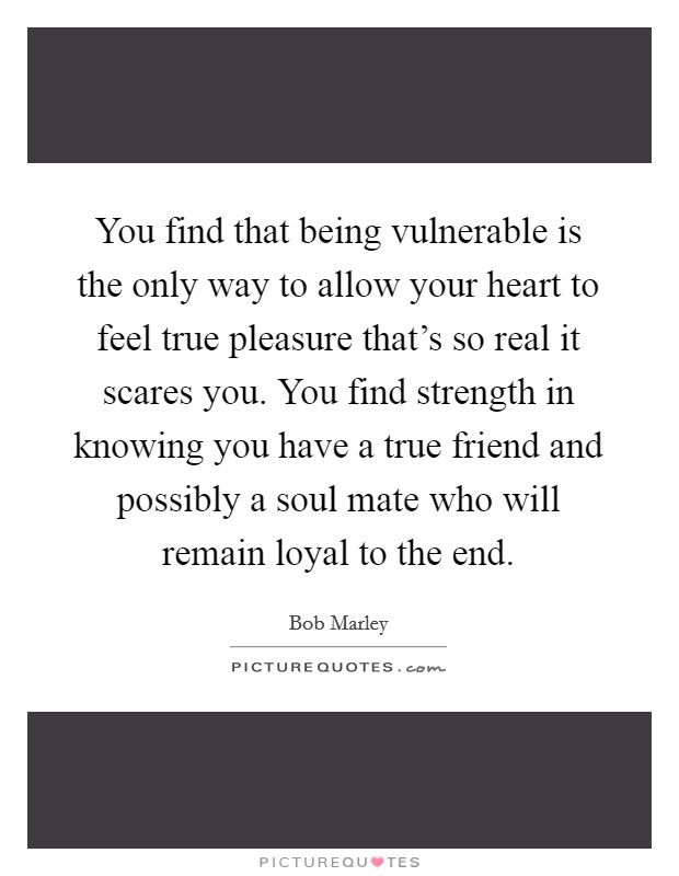You find that being vulnerable is the only way to allow your heart to feel true pleasure that's so real it scares you. You find strength in knowing you have a true friend and possibly a soul mate who will remain loyal to the end. Picture Quote #1