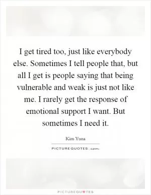 I get tired too, just like everybody else. Sometimes I tell people that, but all I get is people saying that being vulnerable and weak is just not like me. I rarely get the response of emotional support I want. But sometimes I need it Picture Quote #1