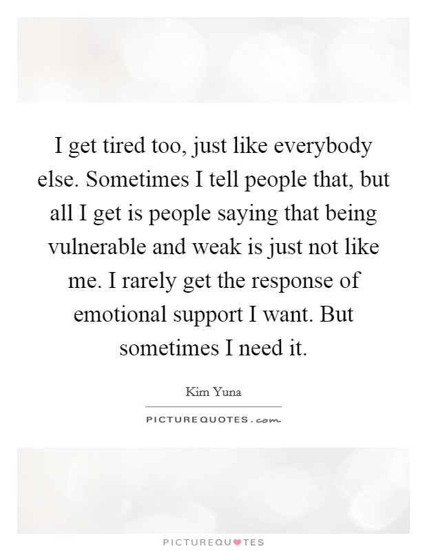 I get tired too, just like everybody else. Sometimes I tell people that, but all I get is people saying that being vulnerable and weak is just not like me. I rarely get the response of emotional support I want. But sometimes I need it. Picture Quote #1