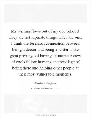 My writing flows out of my doctorhood. They are not separate things. They are one. I think the foremost connection between being a doctor and being a writer is the great privilege of having an intimate view of one’s fellow humans, the privilege of being there and helping other people at their most vulnerable moments Picture Quote #1