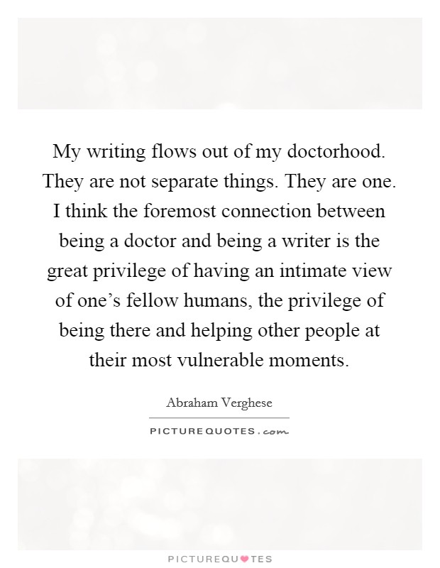 My writing flows out of my doctorhood. They are not separate things. They are one. I think the foremost connection between being a doctor and being a writer is the great privilege of having an intimate view of one's fellow humans, the privilege of being there and helping other people at their most vulnerable moments. Picture Quote #1