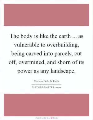 The body is like the earth ... as vulnerable to overbuilding, being carved into parcels, cut off, overmined, and shorn of its power as any landscape Picture Quote #1