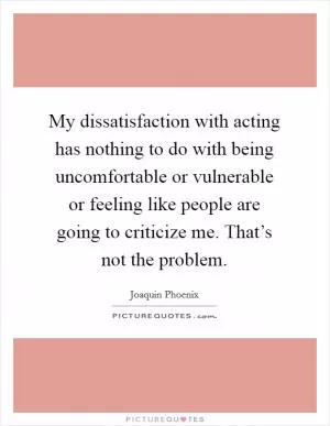 My dissatisfaction with acting has nothing to do with being uncomfortable or vulnerable or feeling like people are going to criticize me. That’s not the problem Picture Quote #1