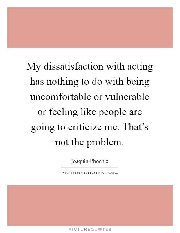 My dissatisfaction with acting has nothing to do with being uncomfortable or vulnerable or feeling like people are going to criticize me. That's not the problem. Picture Quote #1
