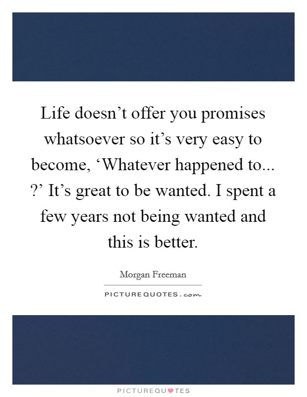 Life doesn't offer you promises whatsoever so it's very easy to become, ‘Whatever happened to... ?' It's great to be wanted. I spent a few years not being wanted and this is better. Picture Quote #1