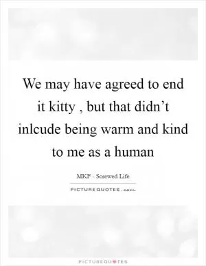 We may have agreed to end it kitty , but that didn’t inlcude being warm and kind to me as a human Picture Quote #1