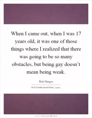 When I came out, when I was 17 years old, it was one of those things where I realized that there was going to be so many obstacles, but being gay doesn’t mean being weak Picture Quote #1