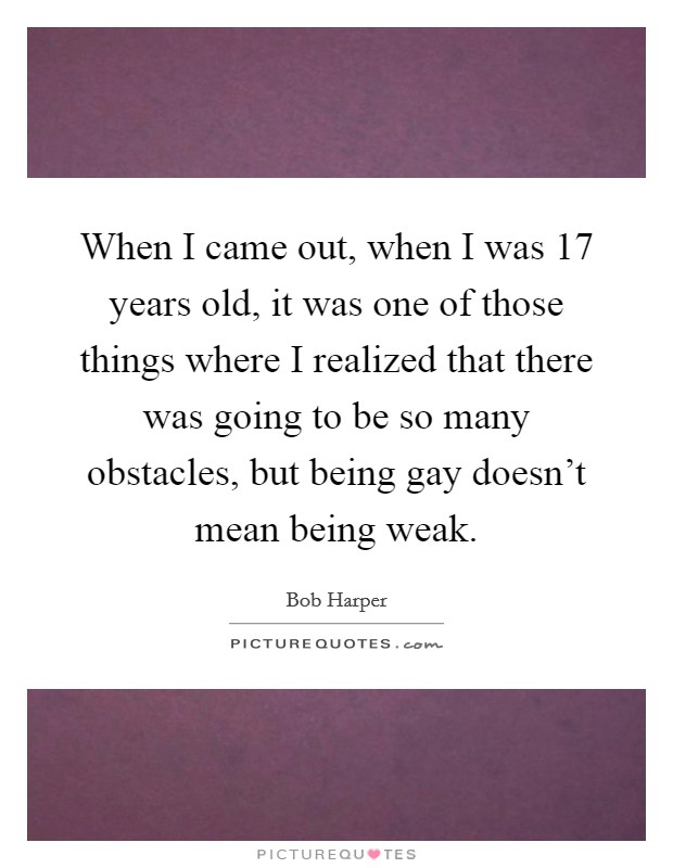 When I came out, when I was 17 years old, it was one of those things where I realized that there was going to be so many obstacles, but being gay doesn't mean being weak. Picture Quote #1