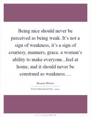 Being nice should never be perceived as being weak. It’s not a sign of weakness, it’s a sign of courtesy, manners, grace, a woman’s ability to make everyone...feel at home, and it should never be construed as weakness Picture Quote #1