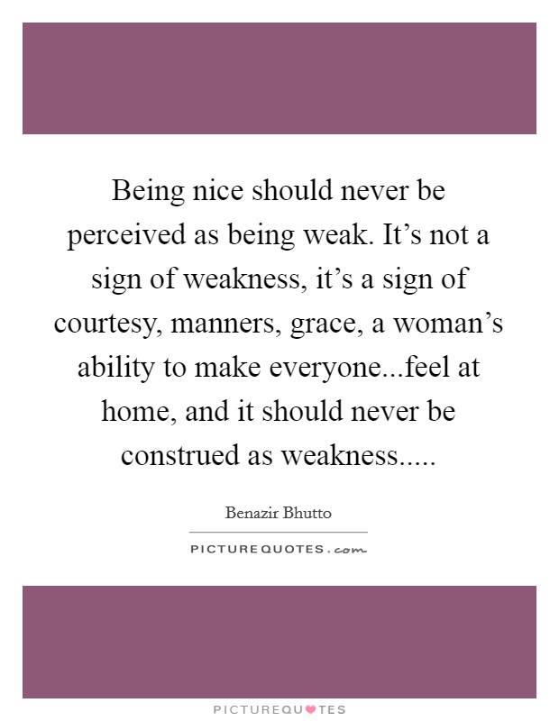 Being nice should never be perceived as being weak. It's not a sign of weakness, it's a sign of courtesy, manners, grace, a woman's ability to make everyone...feel at home, and it should never be construed as weakness..... Picture Quote #1