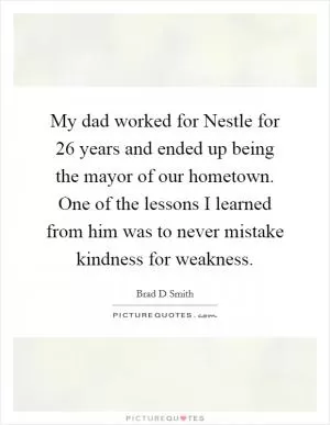 My dad worked for Nestle for 26 years and ended up being the mayor of our hometown. One of the lessons I learned from him was to never mistake kindness for weakness Picture Quote #1
