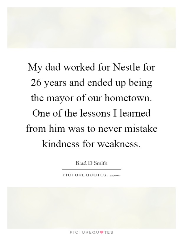 My dad worked for Nestle for 26 years and ended up being the mayor of our hometown. One of the lessons I learned from him was to never mistake kindness for weakness. Picture Quote #1