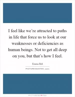 I feel like we’re attracted to paths in life that force us to look at our weaknesses or deficiencies as human beings. Not to get all deep on you, but that’s how I feel Picture Quote #1