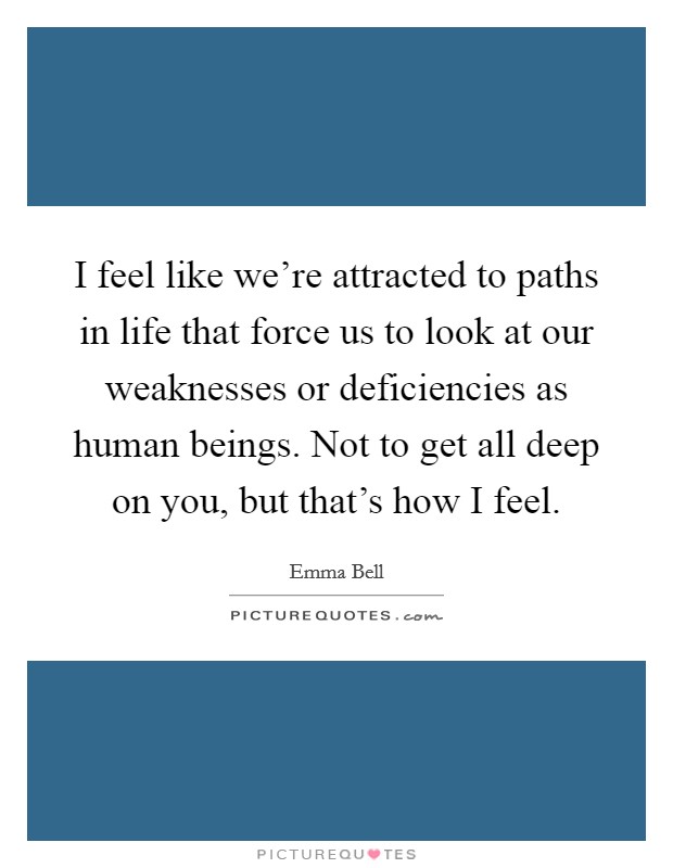 I feel like we're attracted to paths in life that force us to look at our weaknesses or deficiencies as human beings. Not to get all deep on you, but that's how I feel. Picture Quote #1