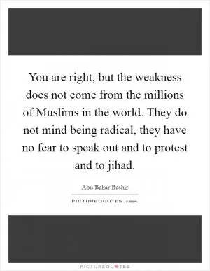 You are right, but the weakness does not come from the millions of Muslims in the world. They do not mind being radical, they have no fear to speak out and to protest and to jihad Picture Quote #1