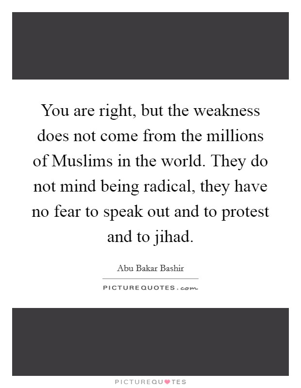 You are right, but the weakness does not come from the millions of Muslims in the world. They do not mind being radical, they have no fear to speak out and to protest and to jihad. Picture Quote #1