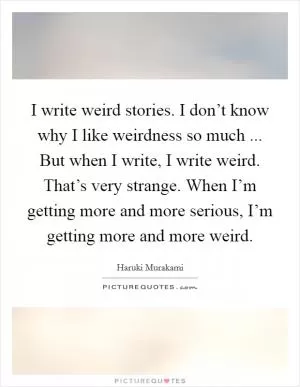 I write weird stories. I don’t know why I like weirdness so much ... But when I write, I write weird. That’s very strange. When I’m getting more and more serious, I’m getting more and more weird Picture Quote #1