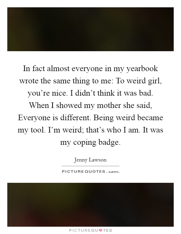 In fact almost everyone in my yearbook wrote the same thing to me: To weird girl, you're nice. I didn't think it was bad. When I showed my mother she said, Everyone is different. Being weird became my tool. I'm weird; that's who I am. It was my coping badge. Picture Quote #1
